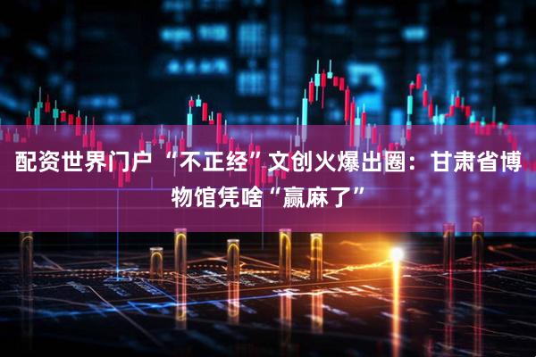 配资世界门户 “不正经”文创火爆出圈：甘肃省博物馆凭啥“赢麻了”