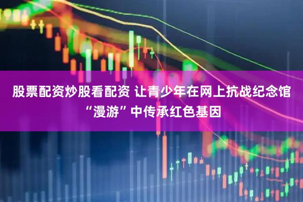 股票配资炒股看配资 让青少年在网上抗战纪念馆“漫游”中传承红色基因