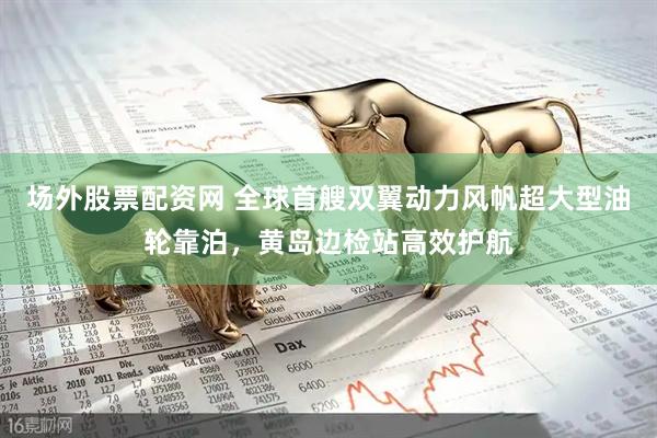 场外股票配资网 全球首艘双翼动力风帆超大型油轮靠泊，黄岛边检站高效护航