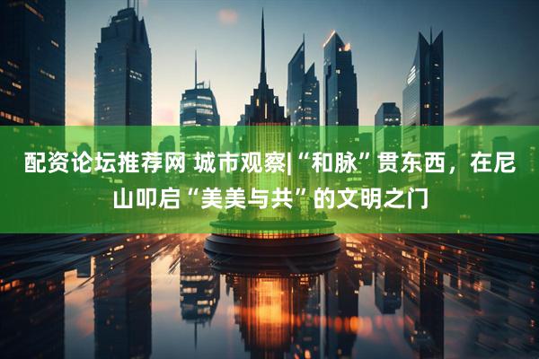 配资论坛推荐网 城市观察|“和脉”贯东西，在尼山叩启“美美与共”的文明之门