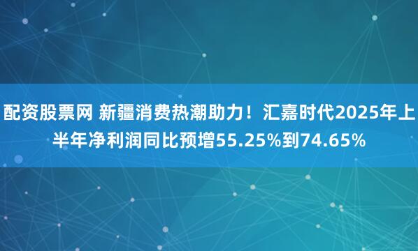 配资股票网 新疆消费热潮助力！汇嘉时代2025年上半年净利润同比预增55.25%到74.65%