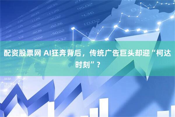 配资股票网 AI狂奔背后，传统广告巨头却迎“柯达时刻”？
