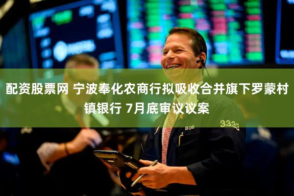 配资股票网 宁波奉化农商行拟吸收合并旗下罗蒙村镇银行 7月底审议议案