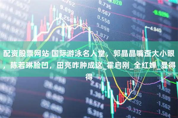 配资股票网站 国际游泳名人堂，郭晶晶嘴歪大小眼，陈若琳脸凹，田亮咋肿成这_霍启刚_全红婵_显得