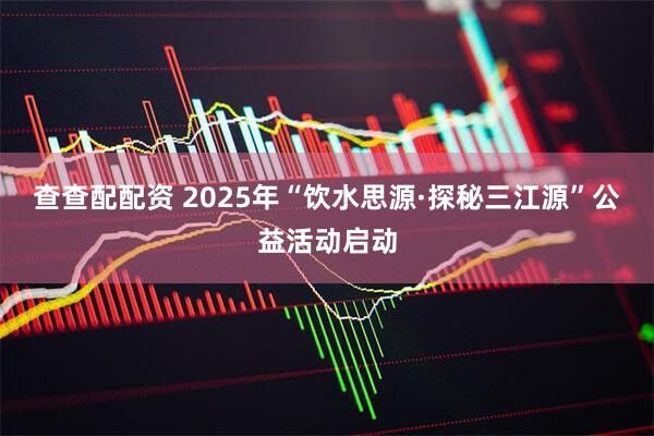 查查配配资 2025年“饮水思源·探秘三江源”公益活动启动