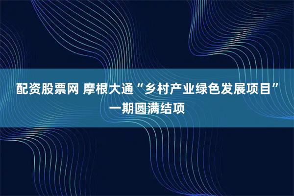 配资股票网 摩根大通“乡村产业绿色发展项目”一期圆满结项