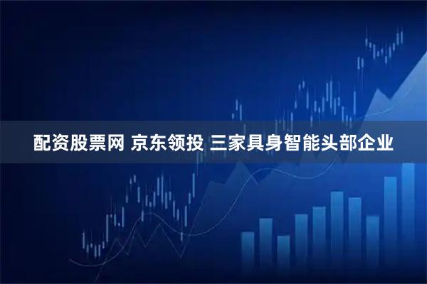 配资股票网 京东领投 三家具身智能头部企业