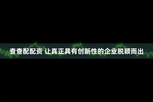 查查配配资 让真正具有创新性的企业脱颖而出
