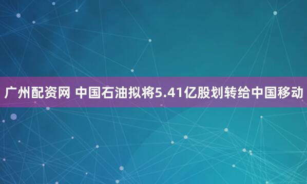 广州配资网 中国石油拟将5.41亿股划转给中国移动