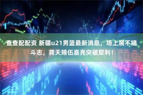 查查配配资 新疆u21男篮最新消息，场上展不错斗志，龚天赐伍嘉亮突破犀利！