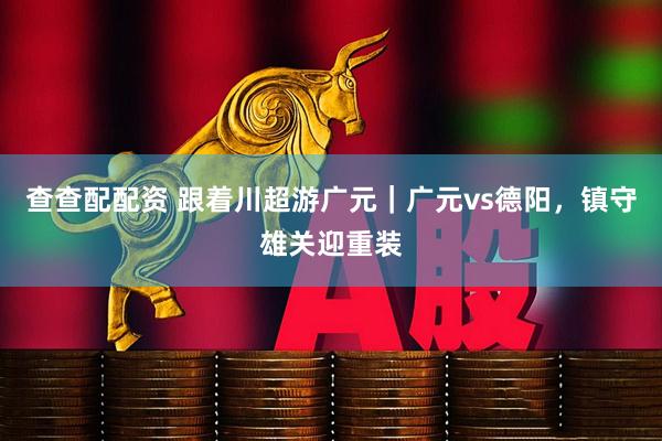 查查配配资 跟着川超游广元｜广元vs德阳，镇守雄关迎重装