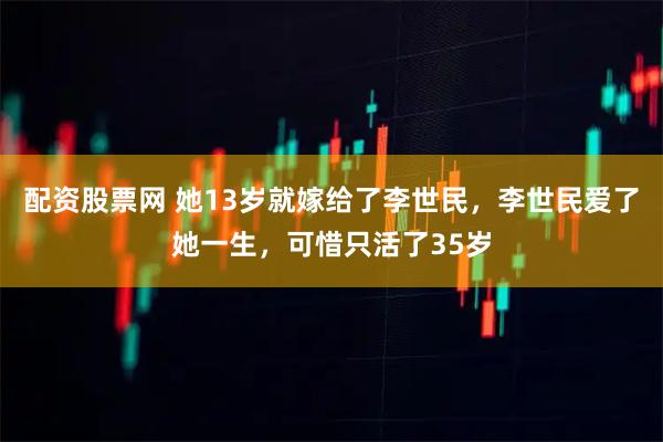 配资股票网 她13岁就嫁给了李世民，李世民爱了她一生，可惜只活了35岁