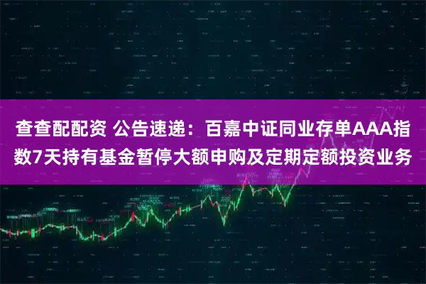 查查配配资 公告速递：百嘉中证同业存单AAA指数7天持有基金暂停大额申购及定期定额投资业务