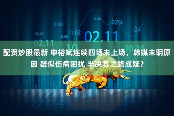 配资炒股最新 申裕斌连续四场未上场，韩媒未明原因 疑似伤病困扰 半决赛之路成疑？