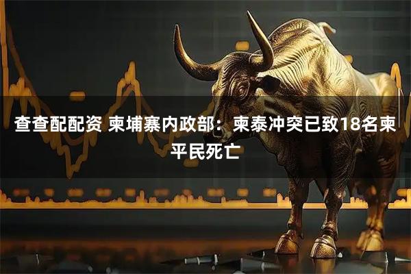 查查配配资 柬埔寨内政部：柬泰冲突已致18名柬平民死亡