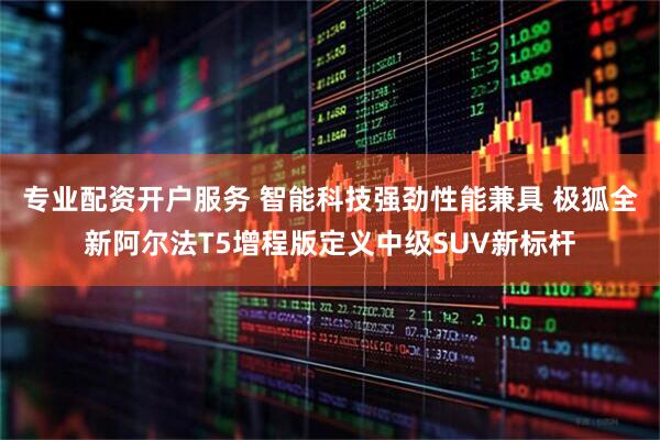 专业配资开户服务 智能科技强劲性能兼具 极狐全新阿尔法T5增程版定义中级SUV新标杆
