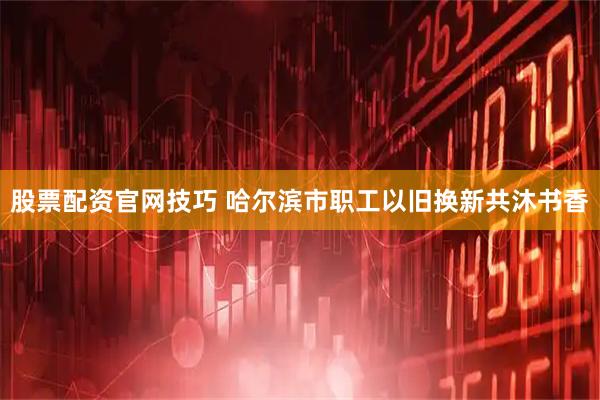 股票配资官网技巧 哈尔滨市职工以旧换新共沐书香