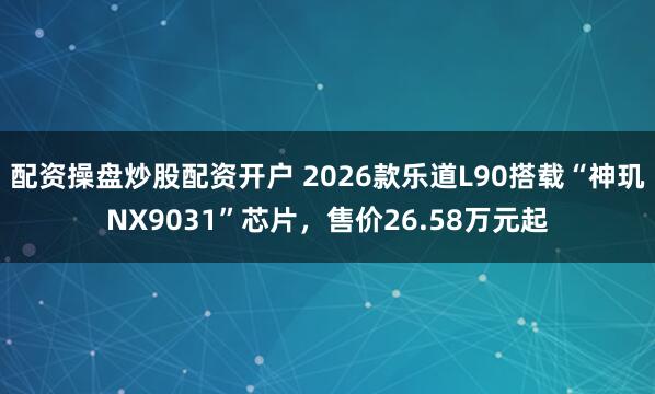配资操盘炒股配资开户 2026款乐道L90搭载“神玑NX9031”芯片，售价26.58万元起