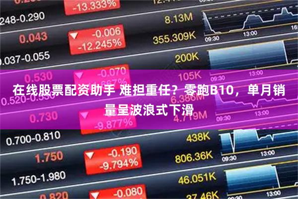 在线股票配资助手 难担重任？零跑B10，单月销量呈波浪式下滑