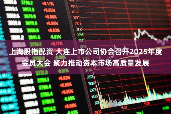 上海股指配资 大连上市公司协会召开2025年度会员大会 聚力推动资本市场高质量发展