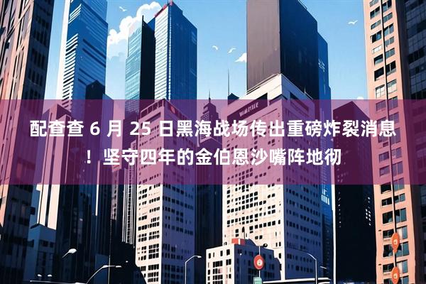 配查查 6 月 25 日黑海战场传出重磅炸裂消息！坚守四年的金伯恩沙嘴阵地彻