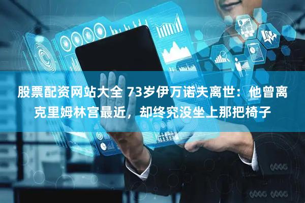 股票配资网站大全 73岁伊万诺夫离世：他曾离克里姆林宫最近，却终究没坐上那把椅子